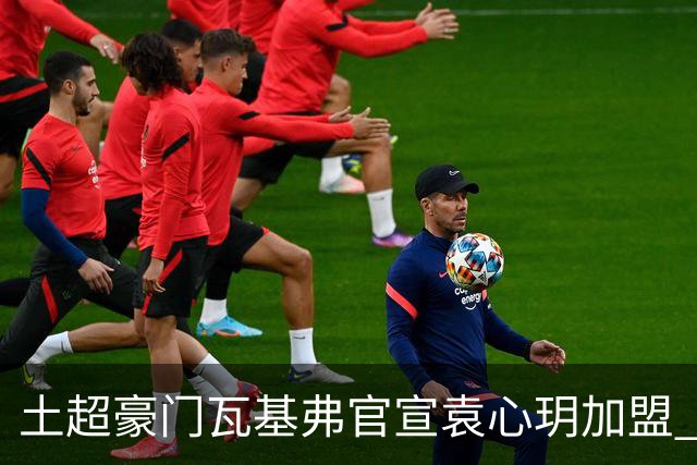 土超豪门瓦基弗官宣袁心玥加盟 职业生涯首次留洋